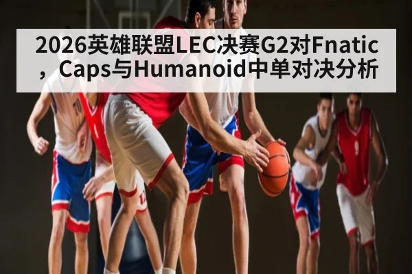 2026英雄联盟LEC决赛G2对Fnatic，Caps与Humanoid中单对决分析