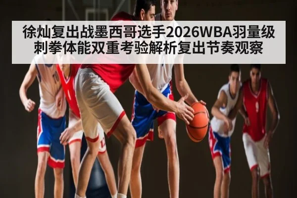 徐灿复出战墨西哥选手2026WBA羽量级刺拳体能双重考验解析复出节奏观察